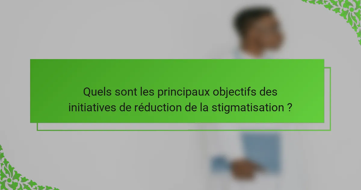 Quels sont les principaux objectifs des initiatives de réduction de la stigmatisation ?